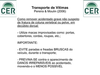 Transporte de Vítimas
Pereira & Moulin (2006)
Como remover acidentado grave não suspeito
de fratura de coluna vertebral ou pelve, em
decúbito dorsal:
- Utilize macas improvisadas como: portas,
cobertores, cordas, roupas, etc.;
IMPORTANTE:
- EVITE paradas e freadas BRUSCAS do
veículo, durante o transporte;
- PREVINA-SE contra o aparecimento de
DANOS IRREPARÁVEIS ao acidentado,
movendo-o o MENOS POSSÍVEL
 