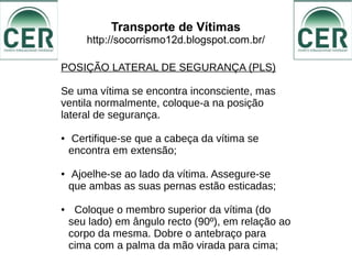 Transporte de Vítimas
http://socorrismo12d.blogspot.com.br/
POSIÇÃO LATERAL DE SEGURANÇA (PLS)
Se uma vítima se encontra inconsciente, mas
ventila normalmente, coloque-a na posição
lateral de segurança.
● Certifique-se que a cabeça da vítima se
encontra em extensão;
● Ajoelhe-se ao lado da vítima. Assegure-se
que ambas as suas pernas estão esticadas;
● Coloque o membro superior da vítima (do
seu lado) em ângulo recto (90º), em relação ao
corpo da mesma. Dobre o antebraço para
cima com a palma da mão virada para cima;
 