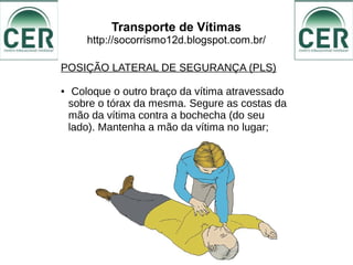 Transporte de Vítimas
http://socorrismo12d.blogspot.com.br/
POSIÇÃO LATERAL DE SEGURANÇA (PLS)
● Coloque o outro braço da vítima atravessado
sobre o tórax da mesma. Segure as costas da
mão da vítima contra a bochecha (do seu
lado). Mantenha a mão da vítima no lugar;
 