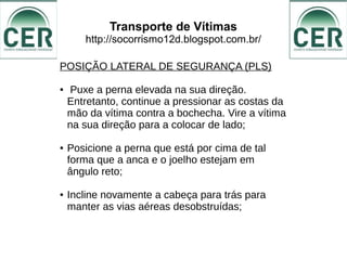 Transporte de Vítimas
http://socorrismo12d.blogspot.com.br/
POSIÇÃO LATERAL DE SEGURANÇA (PLS)
● Puxe a perna elevada na sua direção.
Entretanto, continue a pressionar as costas da
mão da vítima contra a bochecha. Vire a vítima
na sua direção para a colocar de lado;
● Posicione a perna que está por cima de tal
forma que a anca e o joelho estejam em
ângulo reto;
● Incline novamente a cabeça para trás para
manter as vias aéreas desobstruídas;
 