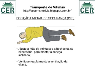 Transporte de Vítimas
http://socorrismo12d.blogspot.com.br/
POSIÇÃO LATERAL DE SEGURANÇA (PLS)
● Ajuste a mão da vítima sob a bochecha, se
necessário, para manter a cabeça
inclinada;
● Verifique regularmente a ventilação da
vítima.
 
