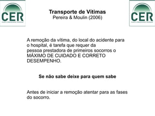 Transporte de Vítimas
Pereira & Moulin (2006)
A remoção da vítima, do local do acidente para
o hospital, é tarefa que requer da
pessoa prestadora de primeiros socorros o
MÁXIMO DE CUIDADO E CORRETO
DESEMPENHO.
Se não sabe deixe para quem sabe
Antes de iniciar a remoção atentar para as fases
do socorro.
 