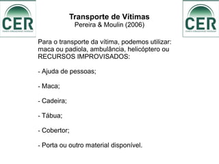 Transporte de Vítimas
Pereira & Moulin (2006)
Para o transporte da vítima, podemos utilizar:
maca ou padiola, ambulância, helicóptero ou
RECURSOS IMPROVISADOS:
- Ajuda de pessoas;
- Maca;
- Cadeira;
- Tábua;
- Cobertor;
- Porta ou outro material disponível.
 