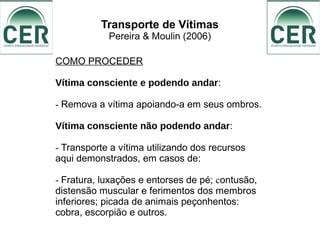 Transporte de Vítimas
Pereira & Moulin (2006)
COMO PROCEDER
Vítima consciente e podendo andar:
- Remova a vítima apoiando-a em seus ombros.
Vítima consciente não podendo andar:
- Transporte a vítima utilizando dos recursos
aqui demonstrados, em casos de:
- Fratura, luxações e entorses de pé; contusão,
distensão muscular e ferimentos dos membros
inferiores; picada de animais peçonhentos:
cobra, escorpião e outros.
 