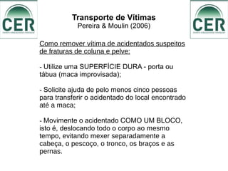 Transporte de Vítimas
Pereira & Moulin (2006)
Como remover vítima de acidentados suspeitos
de fraturas de coluna e pelve:
- Utilize uma SUPERFÍCIE DURA - porta ou
tábua (maca improvisada);
- Solicite ajuda de pelo menos cinco pessoas
para transferir o acidentado do local encontrado
até a maca;
- Movimente o acidentado COMO UM BLOCO,
isto é, deslocando todo o corpo ao mesmo
tempo, evitando mexer separadamente a
cabeça, o pescoço, o tronco, os braços e as
pernas.
 