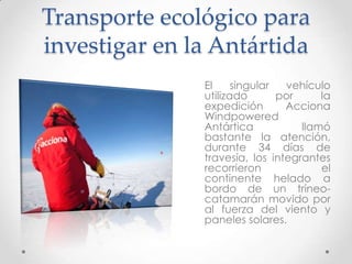 Transporte ecológico para
investigar en la Antártida
               El     singular  vehículo
               utilizado       por     la
               expedición       Acciona
               Windpowered
               Antártica           llamó
               bastante la atención,
               durante 34 días de
               travesía, los integrantes
               recorrieron             el
               continente helado a
               bordo de un trineo-
               catamarán movido por
               al fuerza del viento y
               paneles solares.
 