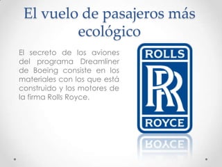 El vuelo de pasajeros más
         ecológico
El secreto de los aviones
del programa Dreamliner
de Boeing consiste en los
materiales con los que está
construido y los motores de
la firma Rolls Royce.
 