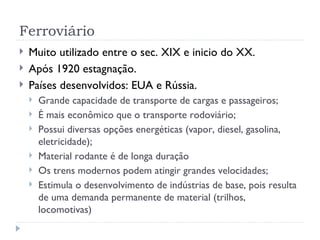 Ferroviário
   Muito utilizado entre o sec. XIX e inicio do XX.
   Após 1920 estagnação.
   Países desenvolvidos: EUA e Rússia.
       Grande capacidade de transporte de cargas e passageiros;
       É mais econômico que o transporte rodoviário;
       Possui diversas opções energéticas (vapor, diesel, gasolina,
        eletricidade);
       Material rodante é de longa duração
       Os trens modernos podem atingir grandes velocidades;
       Estimula o desenvolvimento de indústrias de base, pois resulta
        de uma demanda permanente de material (trilhos,
        locomotivas)
 