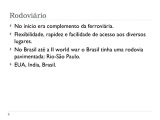 Rodoviário
   No ínicio era complemento da ferroviária.
   Flexibilidade, rapidez e facilidade de acesso aos diversos
    lugares.
   No Brasil até a II world war o Brasil tinha uma rodovia
    pavimentada: Rio-São Paulo.
   EUA, India, Brasil.
 