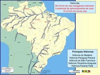 Hidrovias
28 mil km de vias navegáveis interiores
e potencial de aproveitamento de mais
        15 mil km de novas vias




                 Principais Hidrovias
                 Hidrovia do Madeira
              Hidrovia Paraguai-Paraná
              Hidrovia do São Francisco
             Hidrovia Tocantins-Araguaia
                Hidrovia Paraná-Tietê
 