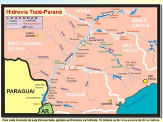 Hidrovia Tietê-Paraná




Para cada tonelada de soja transportada, gastam-se 8 dólares na hidrovia, 16 dólares na ferrovia e cerca de 30 na rodovia
 