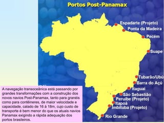 A navegação transoceânica está passando por
grandes transformações com a construção dos
novos navios Post-Panamax, tanto para granéis
como para contêineres, de maior velocidade e
capacidade, calado de 16 à 18m, cujo custo de
transporte é bem menor do que os atuais navios
Panamax exigindo a rápida adequação dos
portos brasileiros.
 