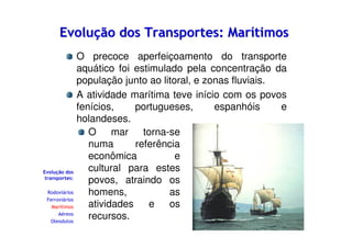Evolução dos Transportes: Marítimos

Evolução dos
transportes:
Rodoviários
Ferroviários
Marítimos
Aéreos
Oleodutos

O precoce aperfeiçoamento do transporte
aquático foi estimulado pela concentração da
população junto ao litoral, e zonas fluviais.
A atividade marítima teve início com os povos
fenícios,
portugueses,
espanhóis
e
holandeses.
O mar torna-se
numa
referência
econômica
e
cultural para estes
povos, atraindo os
homens,
as
atividades
e
os
recursos.

 