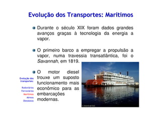 Evolução dos Transportes: Marítimos
Durante o século XIX foram dados grandes
avanços graças à tecnologia da energia a
vapor.
O primeiro barco a empregar a propulsão a
vapor, numa travessia transatlântica, foi o
Savannah, em 1819.

Evolução dos
transportes:
Rodoviários
Ferroviários
Marítimos
Aéreos
Oleodutos

O
motor
diesel
trouxe um suposto
funcionamento mais
econômico para as
embarcações
modernas.

 