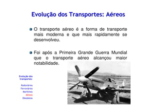 Evolução dos Transportes: Aéreos
O transporte aéreo é a forma de transporte
mais moderna e que mais rapidamente se
desenvolveu.
Foi após a Primeira Grande Guerra Mundial
que o transporte aéreo alcançou maior
notabilidade.
Evolução dos
transportes:
Rodoviários
Ferroviários
Marítimos
Aéreos
Oleodutos

 