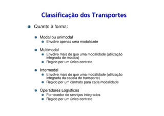 Classificação dos Transportes
Quanto à forma:
Modal ou unimodal
Envolve apenas uma modalidade

Multimodal
Envolve mais do que uma modalidade (utilização
integrada de modais)
Regido por um único contrato

Intermodal
Envolve mais do que uma modalidade (utilização
integrada da cadeia de transporte)
Regido por um contrato para cada modalidade

Operadores Logísticos
Fornecedor de serviços integrados
Regido por um único contrato

 