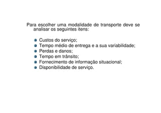 Para escolher uma modalidade de transporte deve se
analisar os seguintes itens:
Custos do serviço;
Tempo médio de entrega e a sua variabilidade;
Perdas e danos;
Tempo em trânsito;
Fornecimento de informação situacional;
Disponibilidade de serviço.

 