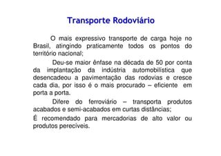 Transporte Rodoviário
O mais expressivo transporte de carga hoje no
Brasil, atingindo praticamente todos os pontos do
território nacional;
Deu-se maior ênfase na década de 50 por conta
da implantação da indústria automobilística que
desencadeou a pavimentação das rodovias e cresce
cada dia, por isso é o mais procurado – eficiente em
porta a porta.
Difere do ferroviário – transporta produtos
acabados e semi-acabados em curtas distâncias;
É recomendado para mercadorias de alto valor ou
produtos perecíveis.

 