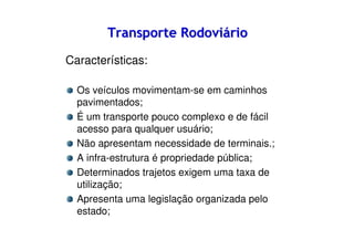 Transporte Rodoviário
Características:
Os veículos movimentam-se em caminhos
pavimentados;
É um transporte pouco complexo e de fácil
acesso para qualquer usuário;
Não apresentam necessidade de terminais.;
A infra-estrutura é propriedade pública;
Determinados trajetos exigem uma taxa de
utilização;
Apresenta uma legislação organizada pelo
estado;

 