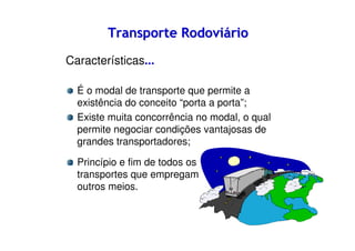 Transporte Rodoviário
Características...
É o modal de transporte que permite a
existência do conceito “porta a porta”;
Existe muita concorrência no modal, o qual
permite negociar condições vantajosas de
grandes transportadores;
Princípio e fim de todos os
transportes que empregam
outros meios.

 