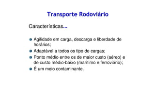Transporte Rodoviário
Características...
Agilidade em carga, descarga e liberdade de
horários;
Adaptável a todos os tipo de cargas;
Ponto médio entre os de maior custo (aéreo) e
de custo médio-baixo (marítimo e ferroviário);
É um meio contaminante.

 