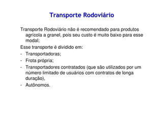 Transporte Rodoviário
Transporte Rodoviário não é recomendado para produtos
agrícola a granel, pois seu custo é muito baixo para esse
modal;
Esse transporte é dividido em:
- Transportadoras;
- Frota própria;
- Transportadores contratados (que são utilizados por um
número limitado de usuários com contratos de longa
duração),
- Autônomos.

 
