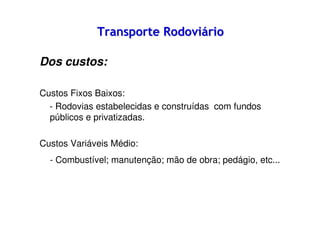 Transporte Rodoviário
Dos custos:
Custos Fixos Baixos:
- Rodovias estabelecidas e construídas com fundos
públicos e privatizadas.
Custos Variáveis Médio:
- Combustível; manutenção; mão de obra; pedágio, etc...

 