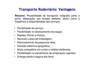 Transporte Rodoviário: Vantagens
Resumo: Possibilidade de transporte integrado porta a
porta, adequação aos tempos pedidos, assim como a
freqüência e disponibilidade dos serviços;
•
•
•
•
•
•
•
•
•

Flexibilidade do serviço;
Flexibilidade no deslocamento de cargas;
Rapidez (Ponto-a-Ponto);
Menores custos de embalagem;
Manuseamento de pequenos lotes;
Elevada cobertura geográfica;
Muito competitivo em curtas e médias distâncias;
Flexibilidade no atendimento de embarques urgentes;
Entrega direta e segura dos bens.

 