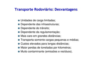 Transporte Rodoviário: Desvantagens
Unidades de carga limitadas;
Dependente das infraestruturas;
Dependente do trânsito;
Dependente da regulamentação;
Mais caro em grandes distâncias;
Transporta somente cargas pequenas e médias;
Custos elevados para longas distâncias;
Maior perdas de toneladas por kilometros;
Muito contaminante (emissões e resíduos).

 