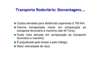 Transporte Rodoviário: Desvantagens...

Custos elevados para distâncias superiores à 700 Km;
Volume transportado menor em comparação ao
transporte ferroviário e marítimo (até 45 Tons);
Custo mais elevado em comparação ao transporte
ferroviário e marítimo;
É prejudicado pelo tempo e pelo tráfego;
Maior intensidade de risco.

 