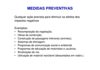 MEDIDAS PREVENTIVAS
Qualquer ação prevista para diminuir os efeitos dos
impactos negativos
Exemplos:
•
•
•
•
•
•
•
•

Recomposição da vegetação;
Obras de contenção;
Construção de passagens inferiores (animais);
Sistemas de drenagem;
Programas de comunicação social e ambiental
Programas de educação de motoristas e usuários;
Sinalização de via;
Utilização de material reciclável (descartados em rodov.).

 