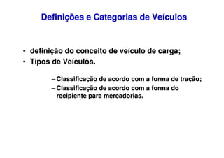 Definições e Categorias de Veículos

• definição do conceito de veículo de carga;
• Tipos de Veículos.
– Classificação de acordo com a forma de tração;
– Classificação de acordo com a forma do
recipiente para mercadorias.

 