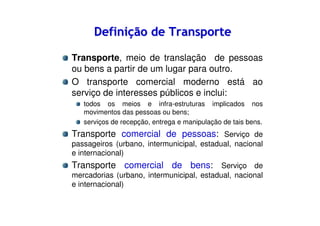 Definição de Transporte
Transporte, meio de translação de pessoas
ou bens a partir de um lugar para outro.
O transporte comercial moderno está ao
serviço de interesses públicos e inclui:
todos os meios e infra-estruturas implicados nos
movimentos das pessoas ou bens;
serviços de recepção, entrega e manipulação de tais bens.

Transporte comercial de pessoas: Serviço de
passageiros (urbano, intermunicipal, estadual, nacional
e internacional)

Transporte comercial de bens: Serviço de
mercadorias (urbano, intermunicipal, estadual, nacional
e internacional)

 