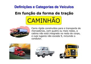 Definições e Categorias de Veículos
Em função da forma de tração

CAMINHÃO
Carro rígida construídos para o transporte de
mercadorias, com quatro ou mais rodas, a
cabina não está integrado no resto do corpo,
e cujo lugares não exceda 9, incluindo o
condutor.

 