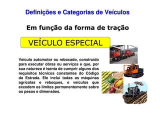 Definições e Categorias de Veículos
Em função da forma de tração

VEÍCULO ESPECIAL
Veículo automotor ou rebocado, construído
para executar obras ou serviços e que, por
sua natureza é isenta de cumprir alguns dos
requisitos técnicos constantes do Código
da Estrada. Ele inclui todas as máquinas
agrícolas e reboques, e veículos que
excedem os limites permanentemente sobre
os pesos e dimensões.

 