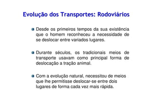 Evolução dos Transportes: Rodoviários
Desde os primeiros tempos da sua existência
que o homem reconheceu a necessidade de
se deslocar entre variados lugares.
Durante séculos, os tradicionais meios de
transporte usavam como principal forma de
deslocação a tração animal.
Com a evolução natural, necessitou de meios
que lhe permitisse deslocar-se entre dois
lugares de forma cada vez mais rápida.

 