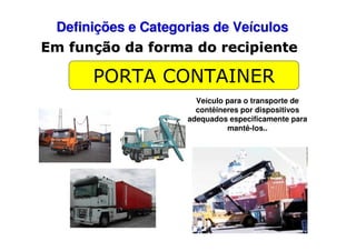 Definições e Categorias de Veículos
Em função da forma do recipiente

PORTA CONTAINER
Veículo para o transporte de
contêineres por dispositivos
adequados especificamente para
mantê-los..

 