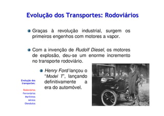 Evolução dos Transportes: Rodoviários
Graças à revolução industrial, surgem os
primeiros engenhos com motores a vapor.
Com a invenção de Rudolf Diesel, os motores
de explosão, deu-se um enorme incremento
no transporte rodoviário.

Evolução dos
transportes:
Rodoviários
Ferroviários
Marítimos
Aéreos
Oleodutos

Henry Ford lançou o
“Model T”, lançando
definitivamente
a
era do automóvel.

 