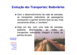 Evolução dos Transportes: Rodoviários
Com o desenvolvimento da rede de estradas,
os transportes rodoviários de passageiros
começaram a ganhar terreno face ao seu mais
concorrente direto, o “comboio”.
Hoje em dia, com uma rede de estradas
bastante
desenvolvida,
as
redes
de
transportes rodoviários chegam a todos os
pontos do país.
Evolução dos
transportes:
Rodoviários
Ferroviários
Marítimos
Aéreos
Oleodutos

 