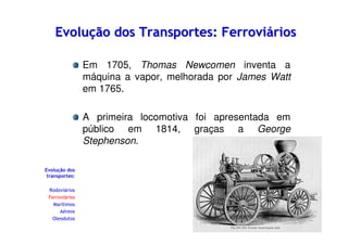 Evolução dos Transportes: Ferroviários
Em 1705, Thomas Newcomen inventa a
máquina a vapor, melhorada por James Watt
em 1765.
A primeira locomotiva foi apresentada em
público em 1814, graças a George
Stephenson.
Evolução dos
transportes:
Rodoviários
Ferroviários
Marítimos
Aéreos
Oleodutos

 