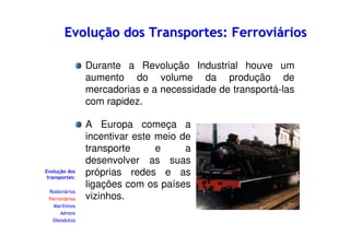 Evolução dos Transportes: Ferroviários
Durante a Revolução Industrial houve um
aumento do volume da produção de
mercadorias e a necessidade de transportá-las
com rapidez.

Evolução dos
transportes:
Rodoviários
Ferroviários
Marítimos
Aéreos
Oleodutos

A Europa começa a
incentivar este meio de
transporte
e
a
desenvolver as suas
próprias redes e as
ligações com os países
vizinhos.

 