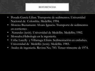 REFERENCIAS



• Posada García Lilian. Transporte de sedimentos. Universidad
  Nacional de Colombia. Medellín; 1994.
• Moreno Bustamante Alvaro Ignacio. Transporte de sedimentos
  en corrientes
• Naturales (tesis). Universidad de Medellín. Medellín; 1982.
• Monsalve.Hidrología en la ingeniería.
• Uribe Lucelly y Villarraga Efrain. Sedimentación en embalses.
  Universidad de Medellín (tesis). Medellín. 1983.
• Anales de ingeniería. Revista No. 783. Tercer trimestre de 1974.
 