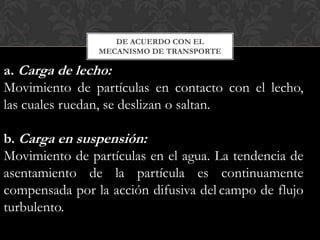 DE ACUERDO CON EL
                MECANISMO DE TRANSPORTE

a. Carga de lecho:
Movimiento de partículas en contacto con el lecho,
las cuales ruedan, se deslizan o saltan.

b. Carga en suspensión:
Movimiento de partículas en el agua. La tendencia de
asentamiento de la partícula es continuamente
compensada por la acción difusiva del campo de flujo
turbulento.
 