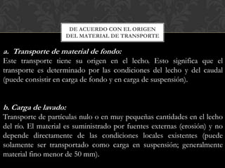 DE ACUERDO CON EL ORIGEN
                      DEL MATERIAL DE TRANSPORTE

a. Transporte de material de fondo:
Este transporte tiene su origen en el lecho. Esto significa que el
transporte es determinado por las condiciones del lecho y del caudal
(puede consistir en carga de fondo y en carga de suspensión).


b. Carga de lavado:
Transporte de partículas nulo o en muy pequeñas cantidades en el lecho
del río. El material es suministrado por fuentes externas (erosión) y no
depende directamente de las condiciones locales existentes (puede
solamente ser transportado como carga en suspensión; generalmente
material fino menor de 50 mm).
 