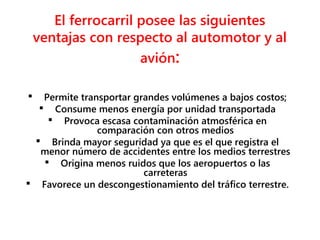 El ferrocarril posee las siguientes
ventajas con respecto al automotor y al
avión:
 Permite transportar grandes volúmenes a bajos costos;
 Consume menos energía por unidad transportada
 Provoca escasa contaminación atmosférica en
comparación con otros medios
 Brinda mayor seguridad ya que es el que registra el
menor número de accidentes entre los medios terrestres
 Origina menos ruidos que los aeropuertos o las
carreteras
 Favorece un descongestionamiento del tráfico terrestre.
 