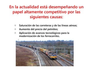 En la actualidad está desempeñando un
papel altamente competitivo por las
siguientes causas:
o Saturación de las carreteras y de las líneas aéreas;
o Aumento del precio del petróleo;
o Aplicación de avances tecnológicos para la
modernización de los ferrocarriles.
 