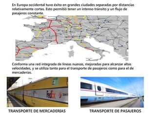 En Europa occidental tuvo éxito en grandes ciudades separadas por distancias
relativamente cortas. Esto permitió tener un intenso tránsito y un flujo de
pasajeros constante.
Conforma una red integrada de líneas nuevas, mejoradas para alcanzar altas
velocidades, y se utiliza tanto para el transporte de pasajeros como para el de
mercaderías.
TRANSPORTE DE MERCADERIAS TRANSPORTE DE PASAJEROS
 