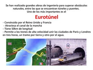 Se han realizado grandes obras de ingeniería para superar obstáculos
naturales, entre las que se encuentran túneles y puentes.
Uno de los más importantes es el
Eurotúnel
- Construido por el Reino Unido y Francia
- Atraviesa el canal de la mancha
- Tiene 50km de longitud
- Permite a los trenes de alta velocidad unir las ciudades de Paris y Londres
en tres horas, un tramo por tierra y otro por el agua.
 
