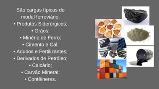 São cargas típicas do
modal ferroviário:
• Produtos Siderúrgicos;
• Grãos;
• Minério de Ferro;
• Cimento e Cal;
• Adubos e Fertilizantes;
• Derivados de Petróleo;
• Calcário;
• Carvão Mineral;
• Contêineres.
 