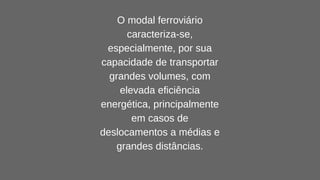 O modal ferroviário
caracteriza-se,
especialmente, por sua
capacidade de transportar
grandes volumes, com
elevada eficiência
energética, principalmente
em casos de
deslocamentos a médias e
grandes distâncias.
 